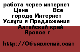 работа через интернет › Цена ­ 30 000 - Все города Интернет » Услуги и Предложения   . Алтайский край,Яровое г.